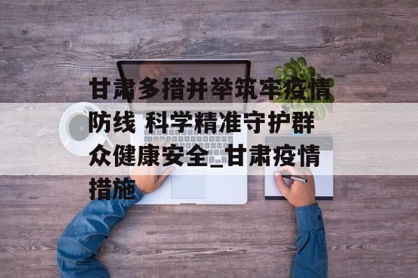 甘肃多措并举筑牢疫情防线 科学精准守护群众健康安全_甘肃疫情措施