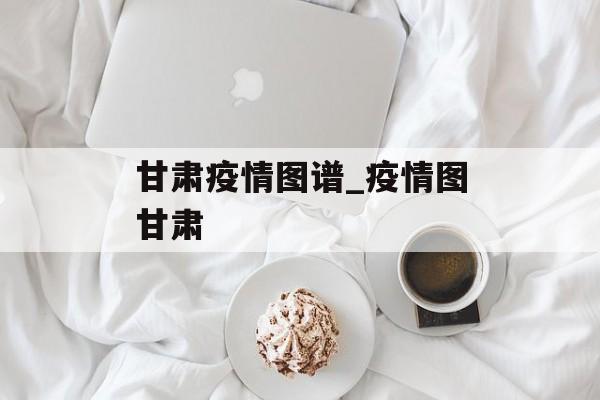甘肃疫情图谱_疫情图甘肃