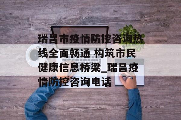 瑞昌市疫情防控咨询热线全面畅通 构筑市民健康信息桥梁_瑞昌疫情防控咨询电话