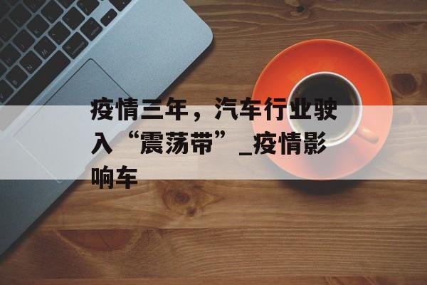 疫情三年，汽车行业驶入“震荡带”_疫情影响车