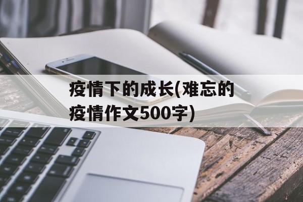 疫情下的成长(难忘的疫情作文500字)