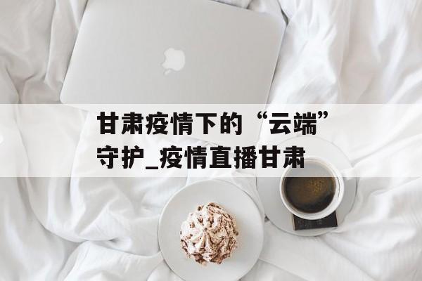 甘肃疫情下的“云端”守护_疫情直播甘肃