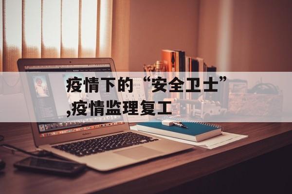 疫情下的“安全卫士”,疫情监理复工