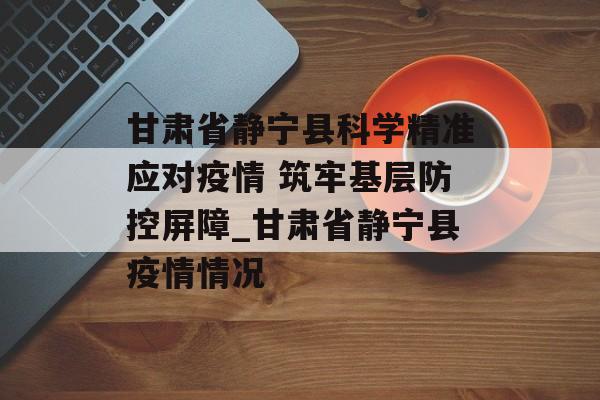 甘肃省静宁县科学精准应对疫情 筑牢基层防控屏障_甘肃省静宁县疫情情况