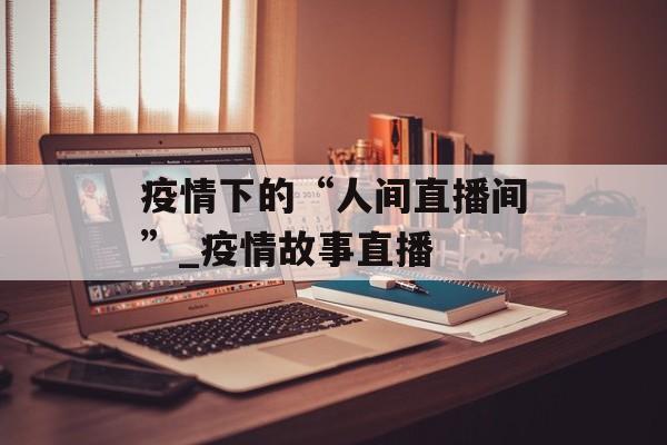 疫情下的“人间直播间”_疫情故事直播