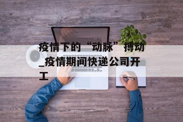 疫情下的“动脉”搏动_疫情期间快递公司开工
