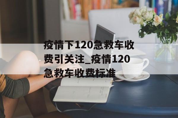疫情下120急救车收费引关注_疫情120急救车收费标准