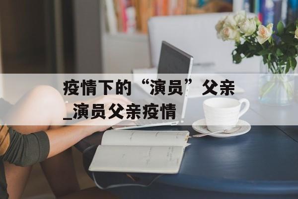 疫情下的“演员”父亲_演员父亲疫情