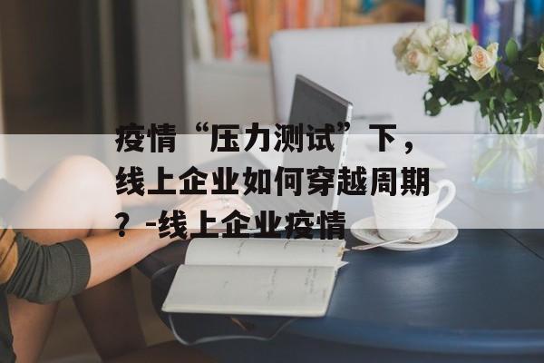 疫情“压力测试”下，线上企业如何穿越周期？-线上企业疫情