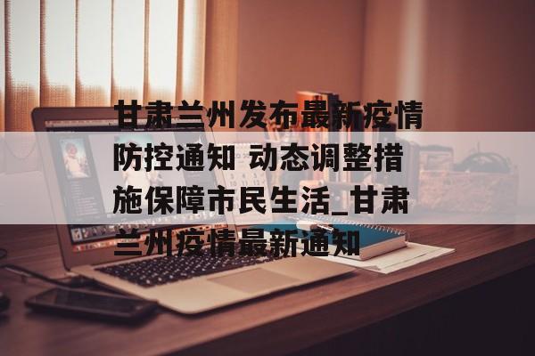 甘肃兰州发布最新疫情防控通知 动态调整措施保障市民生活_甘肃兰州疫情最新通知