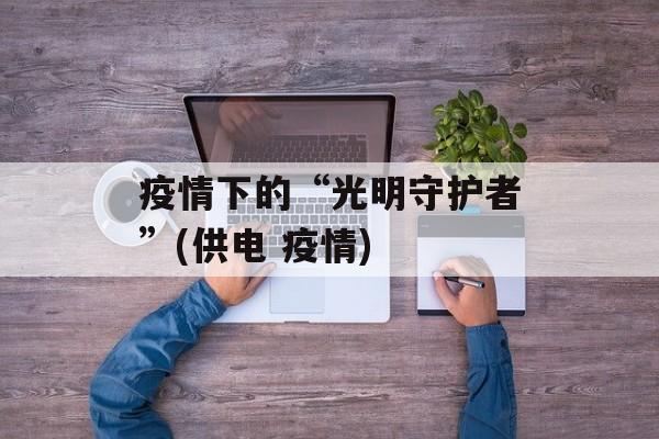 疫情下的“光明守护者”(供电 疫情)