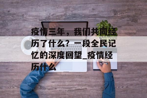 疫情三年，我们共同经历了什么？一段全民记忆的深度回望_疫情经历什么