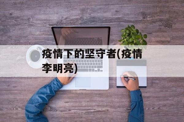 疫情下的坚守者(疫情李明亮)