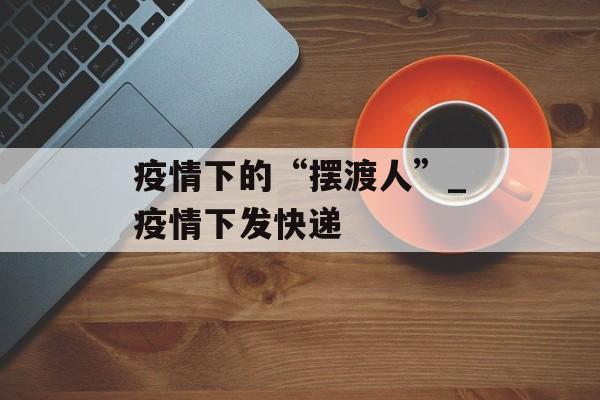 疫情下的“摆渡人”_疫情下发快递