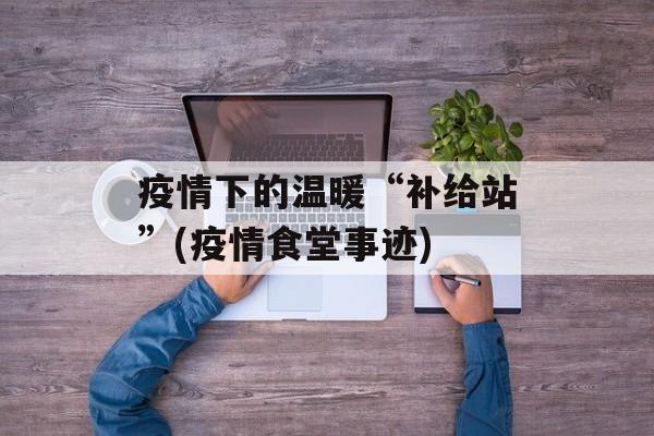 疫情下的温暖“补给站”(疫情食堂事迹)