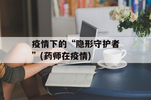 疫情下的“隐形守护者”(药师在疫情)