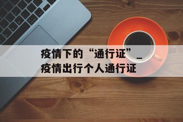 疫情下的“通行证”_疫情出行个人通行证