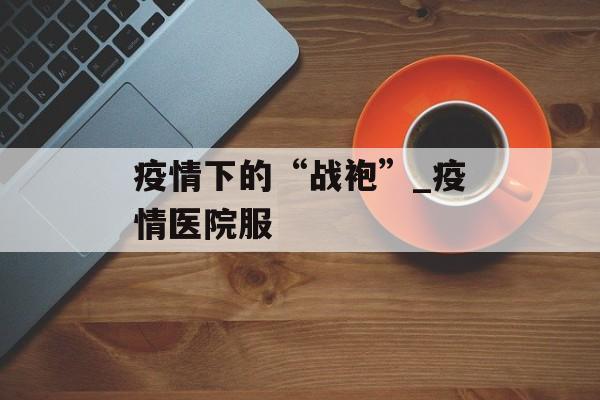 疫情下的“战袍”_疫情医院服