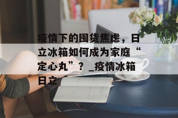 疫情下的囤货焦虑，日立冰箱如何成为家庭“定心丸”？_疫情冰箱日立